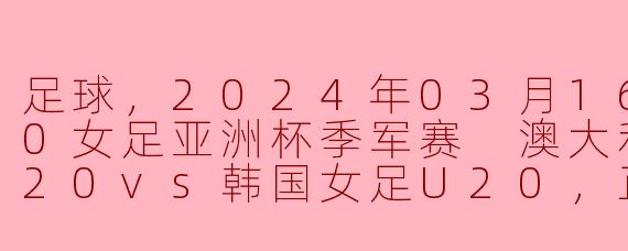 2024年U20女足亚洲杯季军赛：澳大利亚女足对决韩国女足，争夺荣誉之战